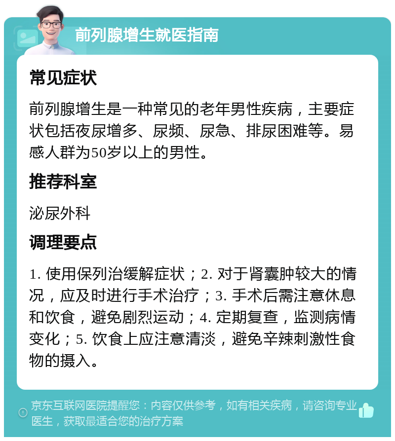 前列腺增生就医指南 常见症状 前列腺增生是一种常见的老年男性疾病，主要症状包括夜尿增多、尿频、尿急、排尿困难等。易感人群为50岁以上的男性。 推荐科室 泌尿外科 调理要点 1. 使用保列治缓解症状；2. 对于肾囊肿较大的情况，应及时进行手术治疗；3. 手术后需注意休息和饮食，避免剧烈运动；4. 定期复查，监测病情变化；5. 饮食上应注意清淡，避免辛辣刺激性食物的摄入。