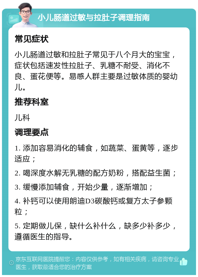 小儿肠道过敏与拉肚子调理指南 常见症状 小儿肠道过敏和拉肚子常见于八个月大的宝宝，症状包括速发性拉肚子、乳糖不耐受、消化不良、蛋花便等。易感人群主要是过敏体质的婴幼儿。 推荐科室 儿科 调理要点 1. 添加容易消化的辅食，如蔬菜、蛋黄等，逐步适应； 2. 喝深度水解无乳糖的配方奶粉，搭配益生菌； 3. 缓慢添加辅食，开始少量，逐渐增加； 4. 补钙可以使用朗迪D3碳酸钙或复方太子参颗粒； 5. 定期做儿保，缺什么补什么，缺多少补多少，遵循医生的指导。