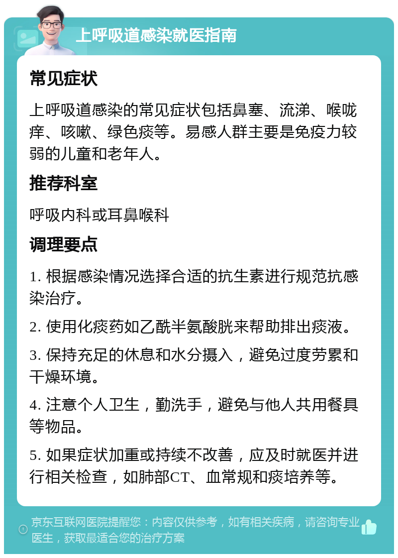 上呼吸道感染就医指南 常见症状 上呼吸道感染的常见症状包括鼻塞、流涕、喉咙痒、咳嗽、绿色痰等。易感人群主要是免疫力较弱的儿童和老年人。 推荐科室 呼吸内科或耳鼻喉科 调理要点 1. 根据感染情况选择合适的抗生素进行规范抗感染治疗。 2. 使用化痰药如乙酰半氨酸胱来帮助排出痰液。 3. 保持充足的休息和水分摄入，避免过度劳累和干燥环境。 4. 注意个人卫生，勤洗手，避免与他人共用餐具等物品。 5. 如果症状加重或持续不改善，应及时就医并进行相关检查，如肺部CT、血常规和痰培养等。