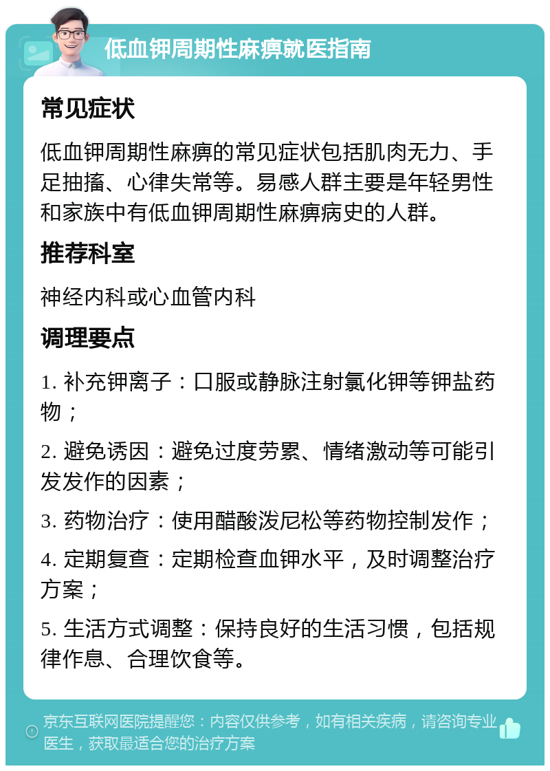 低血钾周期性麻痹就医指南 常见症状 低血钾周期性麻痹的常见症状包括肌肉无力、手足抽搐、心律失常等。易感人群主要是年轻男性和家族中有低血钾周期性麻痹病史的人群。 推荐科室 神经内科或心血管内科 调理要点 1. 补充钾离子：口服或静脉注射氯化钾等钾盐药物； 2. 避免诱因：避免过度劳累、情绪激动等可能引发发作的因素； 3. 药物治疗：使用醋酸泼尼松等药物控制发作； 4. 定期复查：定期检查血钾水平，及时调整治疗方案； 5. 生活方式调整：保持良好的生活习惯，包括规律作息、合理饮食等。