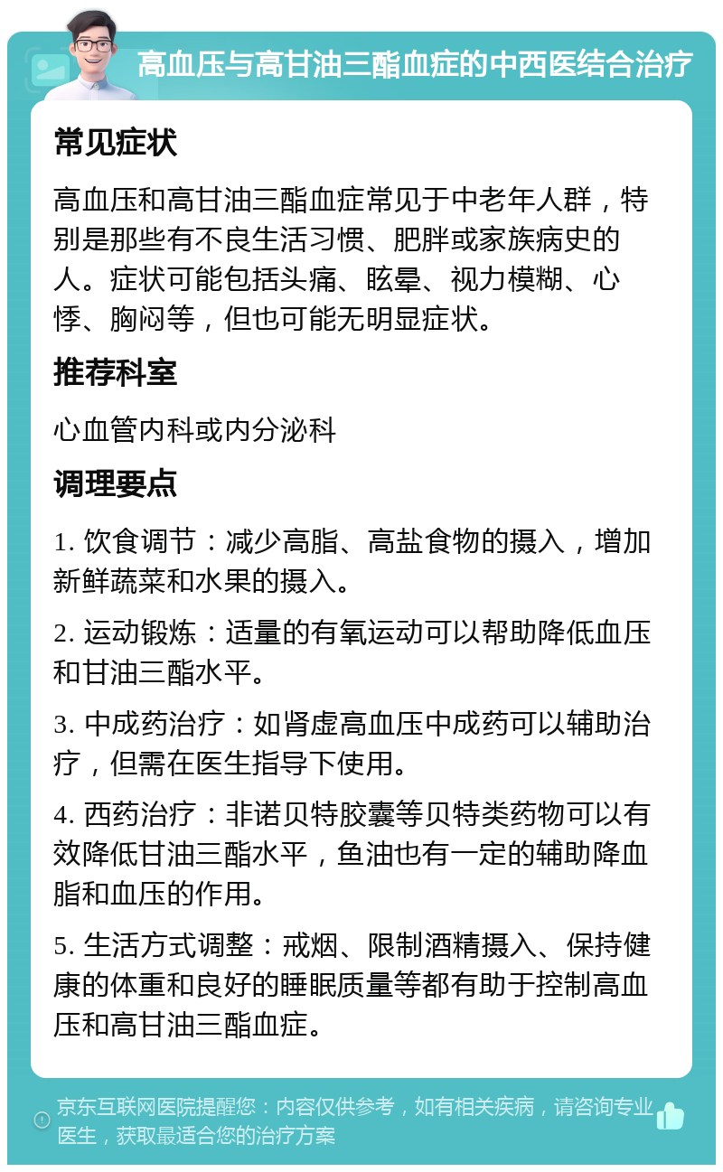 高血压与高甘油三酯血症的中西医结合治疗 常见症状 高血压和高甘油三酯血症常见于中老年人群，特别是那些有不良生活习惯、肥胖或家族病史的人。症状可能包括头痛、眩晕、视力模糊、心悸、胸闷等，但也可能无明显症状。 推荐科室 心血管内科或内分泌科 调理要点 1. 饮食调节：减少高脂、高盐食物的摄入，增加新鲜蔬菜和水果的摄入。 2. 运动锻炼：适量的有氧运动可以帮助降低血压和甘油三酯水平。 3. 中成药治疗：如肾虚高血压中成药可以辅助治疗，但需在医生指导下使用。 4. 西药治疗：非诺贝特胶囊等贝特类药物可以有效降低甘油三酯水平，鱼油也有一定的辅助降血脂和血压的作用。 5. 生活方式调整：戒烟、限制酒精摄入、保持健康的体重和良好的睡眠质量等都有助于控制高血压和高甘油三酯血症。