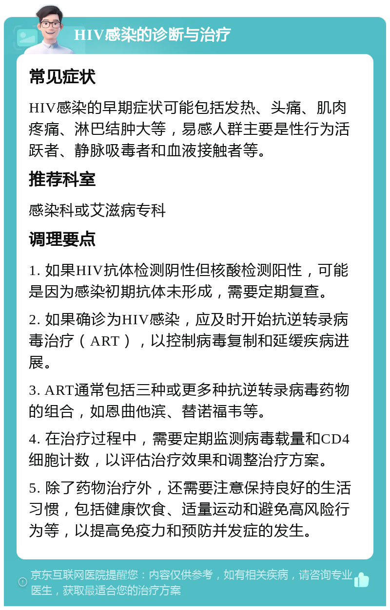 HIV感染的诊断与治疗 常见症状 HIV感染的早期症状可能包括发热、头痛、肌肉疼痛、淋巴结肿大等，易感人群主要是性行为活跃者、静脉吸毒者和血液接触者等。 推荐科室 感染科或艾滋病专科 调理要点 1. 如果HIV抗体检测阴性但核酸检测阳性，可能是因为感染初期抗体未形成，需要定期复查。 2. 如果确诊为HIV感染，应及时开始抗逆转录病毒治疗（ART），以控制病毒复制和延缓疾病进展。 3. ART通常包括三种或更多种抗逆转录病毒药物的组合，如恩曲他滨、替诺福韦等。 4. 在治疗过程中，需要定期监测病毒载量和CD4细胞计数，以评估治疗效果和调整治疗方案。 5. 除了药物治疗外，还需要注意保持良好的生活习惯，包括健康饮食、适量运动和避免高风险行为等，以提高免疫力和预防并发症的发生。