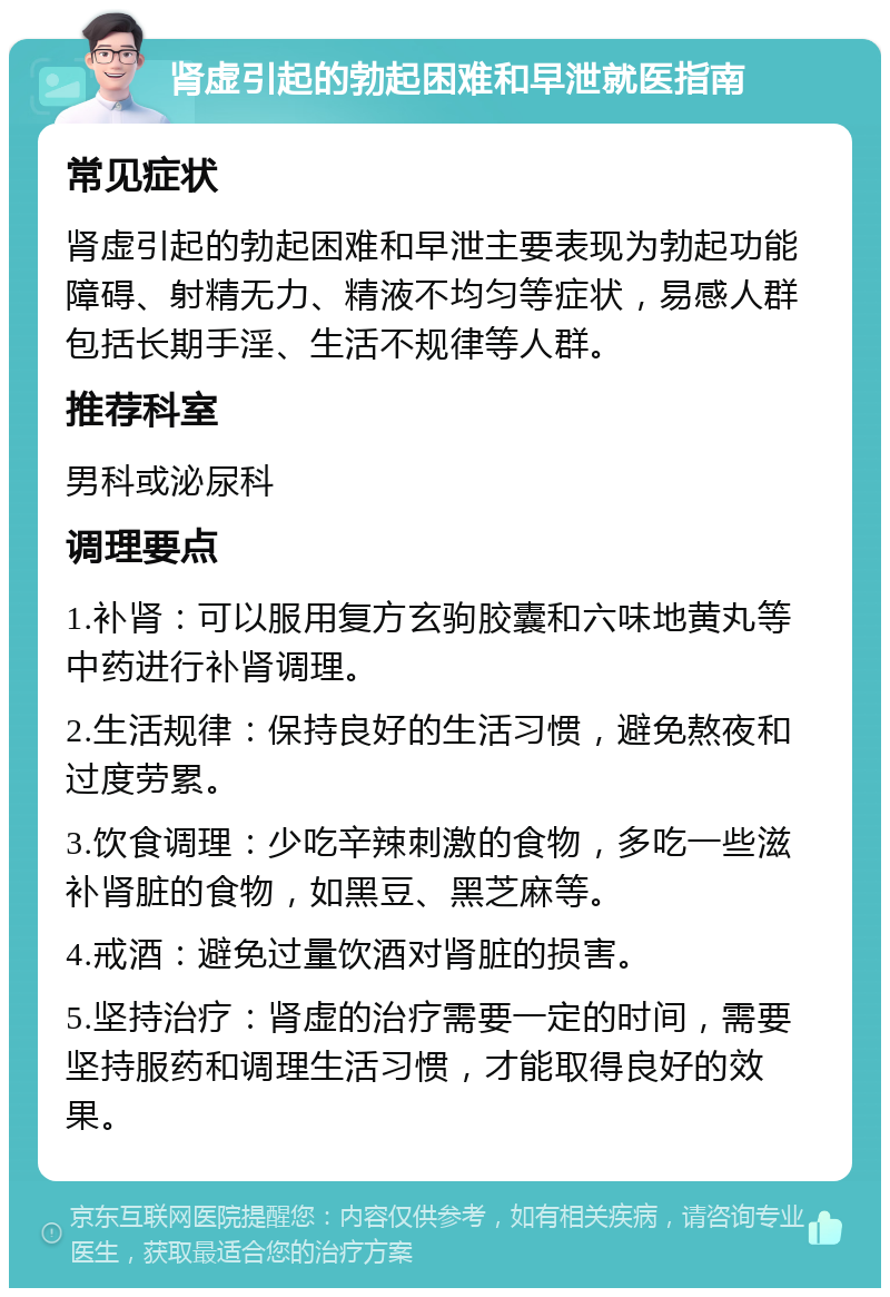 肾虚引起的勃起困难和早泄就医指南 常见症状 肾虚引起的勃起困难和早泄主要表现为勃起功能障碍、射精无力、精液不均匀等症状，易感人群包括长期手淫、生活不规律等人群。 推荐科室 男科或泌尿科 调理要点 1.补肾：可以服用复方玄驹胶囊和六味地黄丸等中药进行补肾调理。 2.生活规律：保持良好的生活习惯，避免熬夜和过度劳累。 3.饮食调理：少吃辛辣刺激的食物，多吃一些滋补肾脏的食物，如黑豆、黑芝麻等。 4.戒酒：避免过量饮酒对肾脏的损害。 5.坚持治疗：肾虚的治疗需要一定的时间，需要坚持服药和调理生活习惯，才能取得良好的效果。