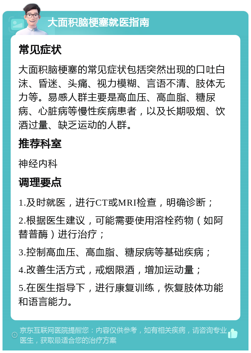 大面积脑梗塞就医指南 常见症状 大面积脑梗塞的常见症状包括突然出现的口吐白沫、昏迷、头痛、视力模糊、言语不清、肢体无力等。易感人群主要是高血压、高血脂、糖尿病、心脏病等慢性疾病患者，以及长期吸烟、饮酒过量、缺乏运动的人群。 推荐科室 神经内科 调理要点 1.及时就医，进行CT或MRI检查，明确诊断； 2.根据医生建议，可能需要使用溶栓药物（如阿替普酶）进行治疗； 3.控制高血压、高血脂、糖尿病等基础疾病； 4.改善生活方式，戒烟限酒，增加运动量； 5.在医生指导下，进行康复训练，恢复肢体功能和语言能力。