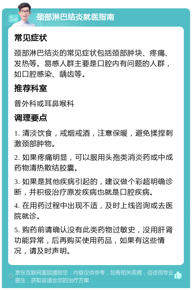 颈部淋巴结炎就医指南 常见症状 颈部淋巴结炎的常见症状包括颈部肿块、疼痛、发热等。易感人群主要是口腔内有问题的人群，如口腔感染、龋齿等。 推荐科室 普外科或耳鼻喉科 调理要点 1. 清淡饮食，戒烟戒酒，注意保暖，避免揉捏刺激颈部肿物。 2. 如果疼痛明显，可以服用头孢类消炎药或中成药物清热散结胶囊。 3. 如果是其他疾病引起的，建议做个彩超明确诊断，并积极治疗原发疾病也就是口腔疾病。 4. 在用药过程中出现不适，及时上线咨询或去医院就诊。 5. 购药前请确认没有此类药物过敏史，没用肝肾功能异常，后再购买使用药品，如果有这些情况，请及时声明。