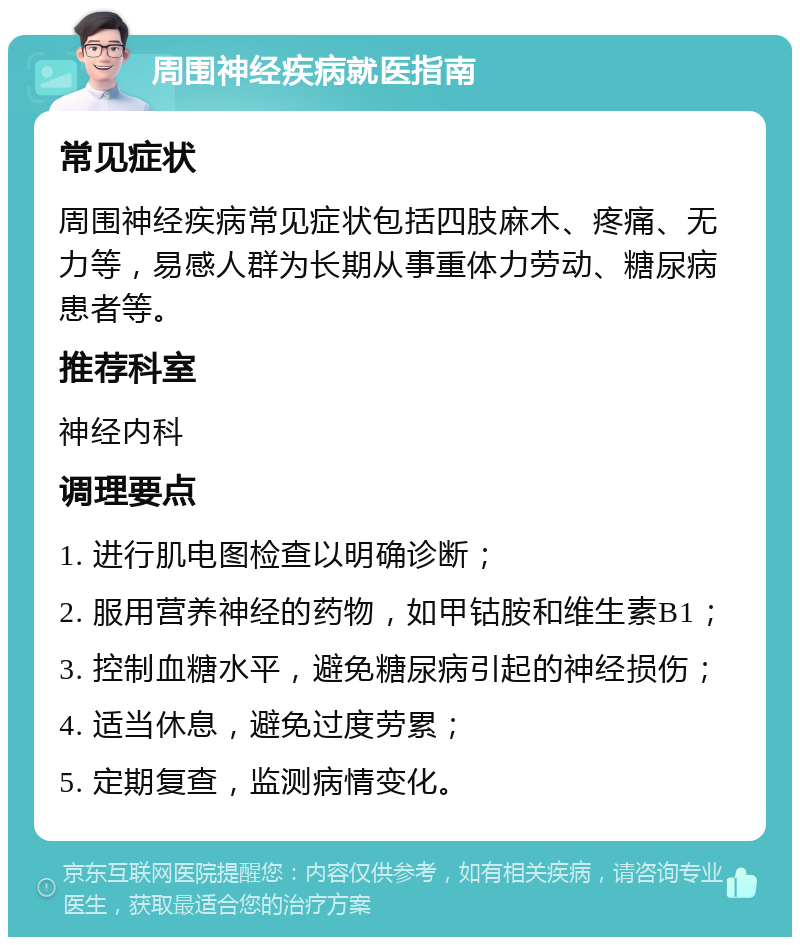 周围神经疾病就医指南 常见症状 周围神经疾病常见症状包括四肢麻木、疼痛、无力等，易感人群为长期从事重体力劳动、糖尿病患者等。 推荐科室 神经内科 调理要点 1. 进行肌电图检查以明确诊断； 2. 服用营养神经的药物，如甲钴胺和维生素B1； 3. 控制血糖水平，避免糖尿病引起的神经损伤； 4. 适当休息，避免过度劳累； 5. 定期复查，监测病情变化。