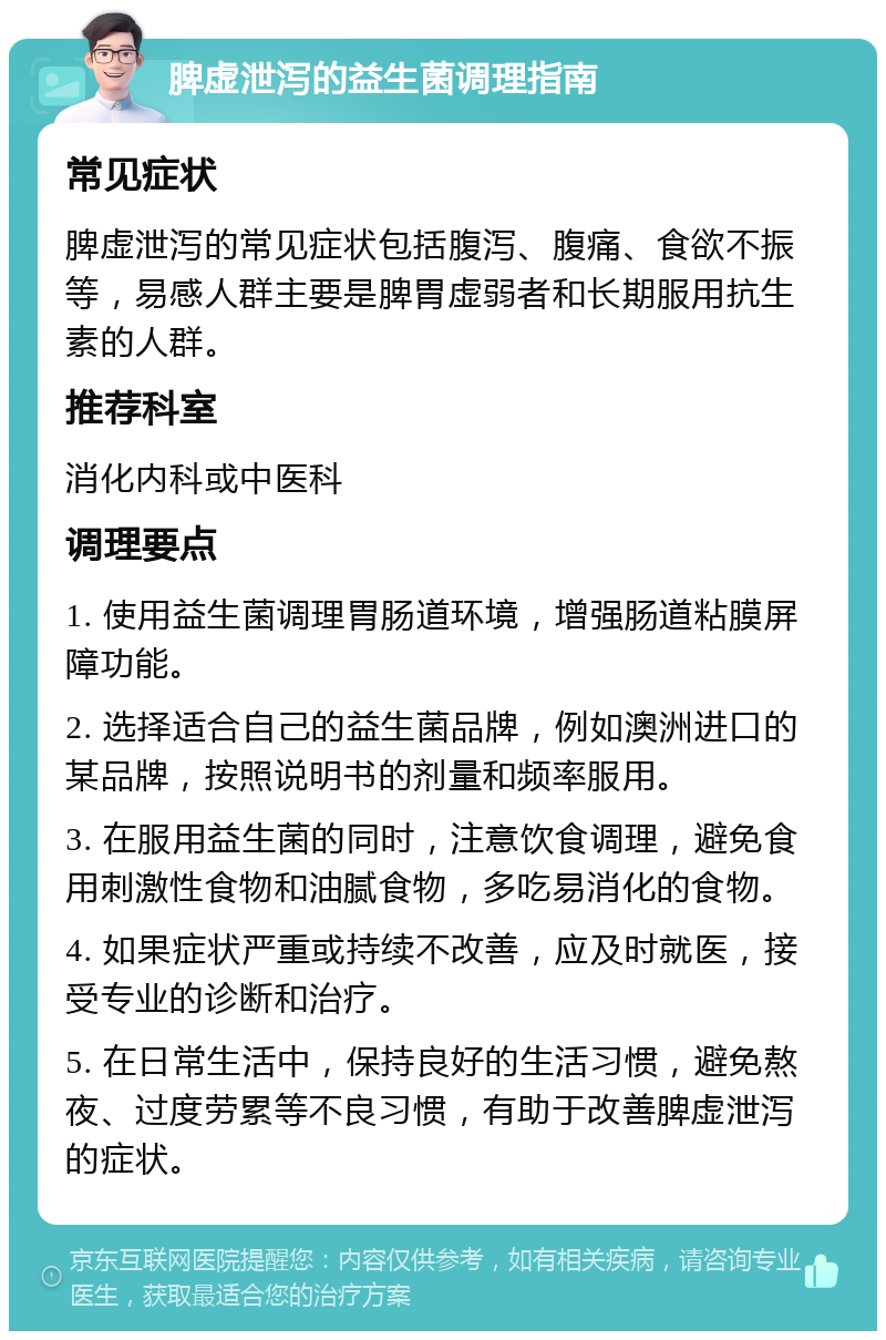 脾虚泄泻的益生菌调理指南 常见症状 脾虚泄泻的常见症状包括腹泻、腹痛、食欲不振等，易感人群主要是脾胃虚弱者和长期服用抗生素的人群。 推荐科室 消化内科或中医科 调理要点 1. 使用益生菌调理胃肠道环境，增强肠道粘膜屏障功能。 2. 选择适合自己的益生菌品牌，例如澳洲进口的某品牌，按照说明书的剂量和频率服用。 3. 在服用益生菌的同时，注意饮食调理，避免食用刺激性食物和油腻食物，多吃易消化的食物。 4. 如果症状严重或持续不改善，应及时就医，接受专业的诊断和治疗。 5. 在日常生活中，保持良好的生活习惯，避免熬夜、过度劳累等不良习惯，有助于改善脾虚泄泻的症状。