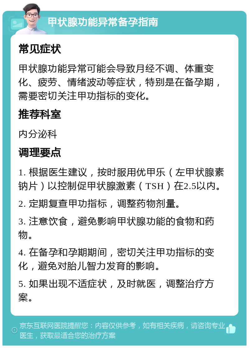 甲状腺功能异常备孕指南 常见症状 甲状腺功能异常可能会导致月经不调、体重变化、疲劳、情绪波动等症状，特别是在备孕期，需要密切关注甲功指标的变化。 推荐科室 内分泌科 调理要点 1. 根据医生建议，按时服用优甲乐（左甲状腺素钠片）以控制促甲状腺激素（TSH）在2.5以内。 2. 定期复查甲功指标，调整药物剂量。 3. 注意饮食，避免影响甲状腺功能的食物和药物。 4. 在备孕和孕期期间，密切关注甲功指标的变化，避免对胎儿智力发育的影响。 5. 如果出现不适症状，及时就医，调整治疗方案。