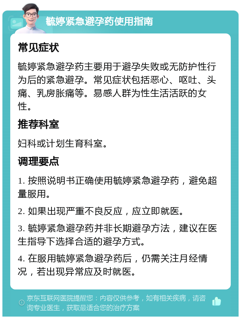 毓婷紧急避孕药使用指南 常见症状 毓婷紧急避孕药主要用于避孕失败或无防护性行为后的紧急避孕。常见症状包括恶心、呕吐、头痛、乳房胀痛等。易感人群为性生活活跃的女性。 推荐科室 妇科或计划生育科室。 调理要点 1. 按照说明书正确使用毓婷紧急避孕药，避免超量服用。 2. 如果出现严重不良反应，应立即就医。 3. 毓婷紧急避孕药并非长期避孕方法，建议在医生指导下选择合适的避孕方式。 4. 在服用毓婷紧急避孕药后，仍需关注月经情况，若出现异常应及时就医。