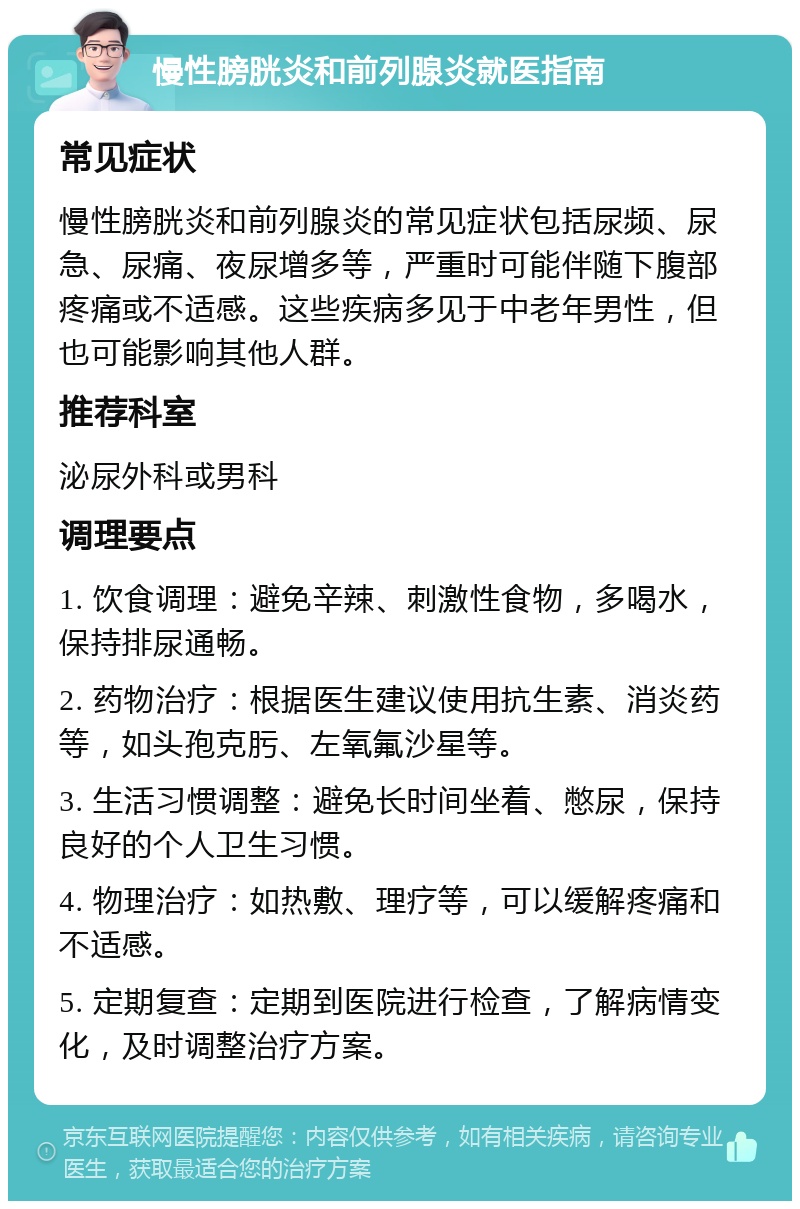 慢性膀胱炎和前列腺炎就医指南 常见症状 慢性膀胱炎和前列腺炎的常见症状包括尿频、尿急、尿痛、夜尿增多等，严重时可能伴随下腹部疼痛或不适感。这些疾病多见于中老年男性，但也可能影响其他人群。 推荐科室 泌尿外科或男科 调理要点 1. 饮食调理：避免辛辣、刺激性食物，多喝水，保持排尿通畅。 2. 药物治疗：根据医生建议使用抗生素、消炎药等，如头孢克肟、左氧氟沙星等。 3. 生活习惯调整：避免长时间坐着、憋尿，保持良好的个人卫生习惯。 4. 物理治疗：如热敷、理疗等，可以缓解疼痛和不适感。 5. 定期复查：定期到医院进行检查，了解病情变化，及时调整治疗方案。