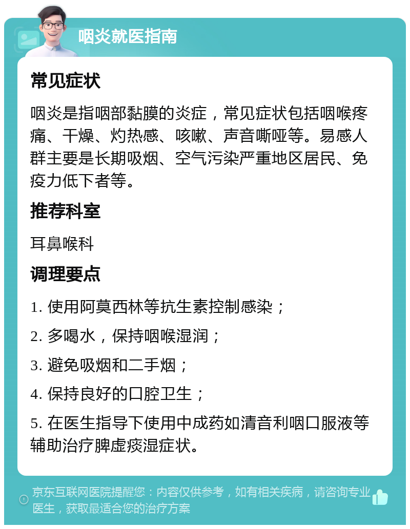 咽炎就医指南 常见症状 咽炎是指咽部黏膜的炎症，常见症状包括咽喉疼痛、干燥、灼热感、咳嗽、声音嘶哑等。易感人群主要是长期吸烟、空气污染严重地区居民、免疫力低下者等。 推荐科室 耳鼻喉科 调理要点 1. 使用阿莫西林等抗生素控制感染； 2. 多喝水，保持咽喉湿润； 3. 避免吸烟和二手烟； 4. 保持良好的口腔卫生； 5. 在医生指导下使用中成药如清音利咽口服液等辅助治疗脾虚痰湿症状。