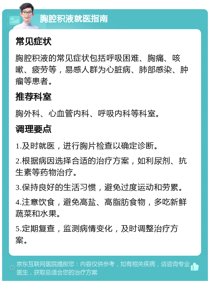 胸腔积液就医指南 常见症状 胸腔积液的常见症状包括呼吸困难、胸痛、咳嗽、疲劳等，易感人群为心脏病、肺部感染、肿瘤等患者。 推荐科室 胸外科、心血管内科、呼吸内科等科室。 调理要点 1.及时就医，进行胸片检查以确定诊断。 2.根据病因选择合适的治疗方案，如利尿剂、抗生素等药物治疗。 3.保持良好的生活习惯，避免过度运动和劳累。 4.注意饮食，避免高盐、高脂肪食物，多吃新鲜蔬菜和水果。 5.定期复查，监测病情变化，及时调整治疗方案。