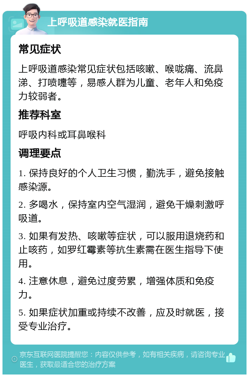 上呼吸道感染就医指南 常见症状 上呼吸道感染常见症状包括咳嗽、喉咙痛、流鼻涕、打喷嚏等，易感人群为儿童、老年人和免疫力较弱者。 推荐科室 呼吸内科或耳鼻喉科 调理要点 1. 保持良好的个人卫生习惯，勤洗手，避免接触感染源。 2. 多喝水，保持室内空气湿润，避免干燥刺激呼吸道。 3. 如果有发热、咳嗽等症状，可以服用退烧药和止咳药，如罗红霉素等抗生素需在医生指导下使用。 4. 注意休息，避免过度劳累，增强体质和免疫力。 5. 如果症状加重或持续不改善，应及时就医，接受专业治疗。