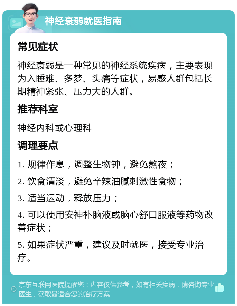 神经衰弱就医指南 常见症状 神经衰弱是一种常见的神经系统疾病，主要表现为入睡难、多梦、头痛等症状，易感人群包括长期精神紧张、压力大的人群。 推荐科室 神经内科或心理科 调理要点 1. 规律作息，调整生物钟，避免熬夜； 2. 饮食清淡，避免辛辣油腻刺激性食物； 3. 适当运动，释放压力； 4. 可以使用安神补脑液或脑心舒口服液等药物改善症状； 5. 如果症状严重，建议及时就医，接受专业治疗。