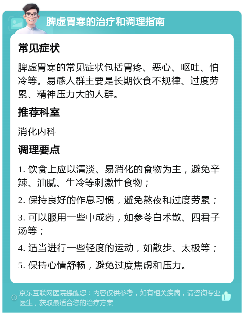 脾虚胃寒的治疗和调理指南 常见症状 脾虚胃寒的常见症状包括胃疼、恶心、呕吐、怕冷等。易感人群主要是长期饮食不规律、过度劳累、精神压力大的人群。 推荐科室 消化内科 调理要点 1. 饮食上应以清淡、易消化的食物为主，避免辛辣、油腻、生冷等刺激性食物； 2. 保持良好的作息习惯，避免熬夜和过度劳累； 3. 可以服用一些中成药，如参苓白术散、四君子汤等； 4. 适当进行一些轻度的运动，如散步、太极等； 5. 保持心情舒畅，避免过度焦虑和压力。