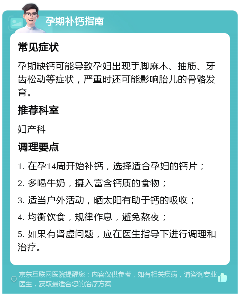 孕期补钙指南 常见症状 孕期缺钙可能导致孕妇出现手脚麻木、抽筋、牙齿松动等症状，严重时还可能影响胎儿的骨骼发育。 推荐科室 妇产科 调理要点 1. 在孕14周开始补钙，选择适合孕妇的钙片； 2. 多喝牛奶，摄入富含钙质的食物； 3. 适当户外活动，晒太阳有助于钙的吸收； 4. 均衡饮食，规律作息，避免熬夜； 5. 如果有肾虚问题，应在医生指导下进行调理和治疗。