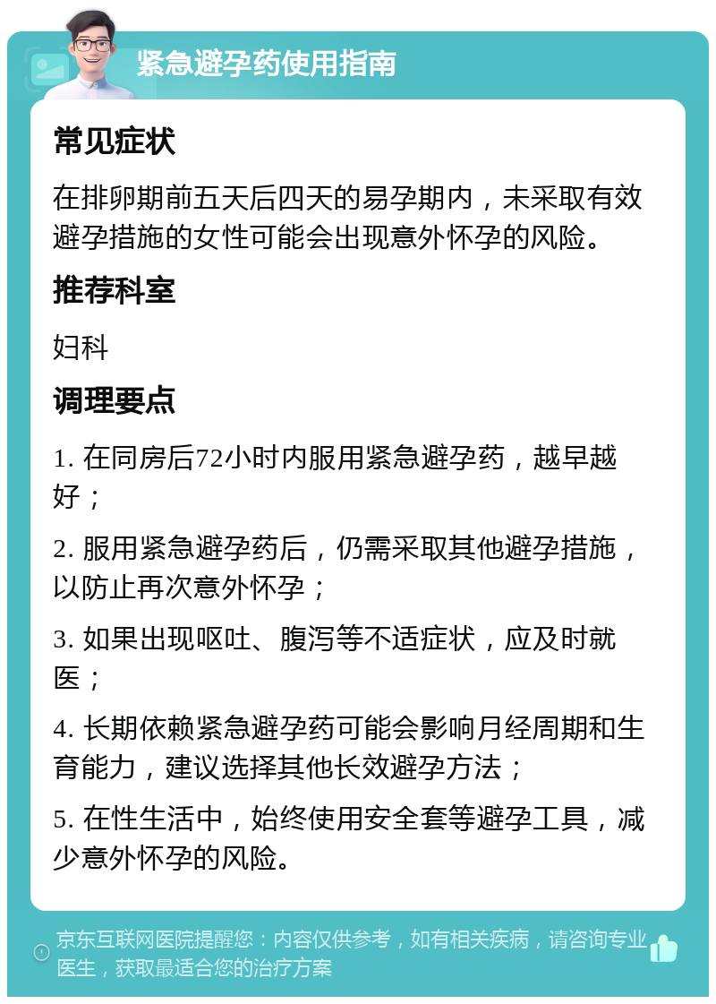 紧急避孕药使用指南 常见症状 在排卵期前五天后四天的易孕期内，未采取有效避孕措施的女性可能会出现意外怀孕的风险。 推荐科室 妇科 调理要点 1. 在同房后72小时内服用紧急避孕药，越早越好； 2. 服用紧急避孕药后，仍需采取其他避孕措施，以防止再次意外怀孕； 3. 如果出现呕吐、腹泻等不适症状，应及时就医； 4. 长期依赖紧急避孕药可能会影响月经周期和生育能力，建议选择其他长效避孕方法； 5. 在性生活中，始终使用安全套等避孕工具，减少意外怀孕的风险。