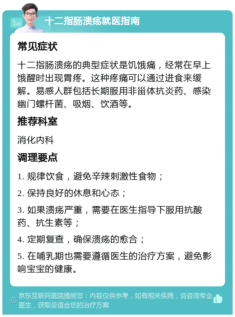 十二指肠溃疡就医指南 常见症状 十二指肠溃疡的典型症状是饥饿痛，经常在早上饿醒时出现胃疼。这种疼痛可以通过进食来缓解。易感人群包括长期服用非甾体抗炎药、感染幽门螺杆菌、吸烟、饮酒等。 推荐科室 消化内科 调理要点 1. 规律饮食，避免辛辣刺激性食物； 2. 保持良好的休息和心态； 3. 如果溃疡严重，需要在医生指导下服用抗酸药、抗生素等； 4. 定期复查，确保溃疡的愈合； 5. 在哺乳期也需要遵循医生的治疗方案，避免影响宝宝的健康。