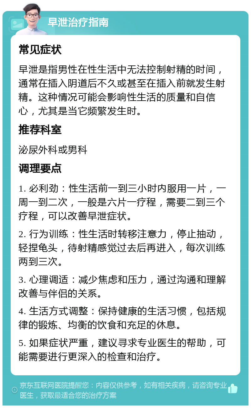 早泄治疗指南 常见症状 早泄是指男性在性生活中无法控制射精的时间，通常在插入阴道后不久或甚至在插入前就发生射精。这种情况可能会影响性生活的质量和自信心，尤其是当它频繁发生时。 推荐科室 泌尿外科或男科 调理要点 1. 必利劲：性生活前一到三小时内服用一片，一周一到二次，一般是六片一疗程，需要二到三个疗程，可以改善早泄症状。 2. 行为训练：性生活时转移注意力，停止抽动，轻捏龟头，待射精感觉过去后再进入，每次训练两到三次。 3. 心理调适：减少焦虑和压力，通过沟通和理解改善与伴侣的关系。 4. 生活方式调整：保持健康的生活习惯，包括规律的锻炼、均衡的饮食和充足的休息。 5. 如果症状严重，建议寻求专业医生的帮助，可能需要进行更深入的检查和治疗。