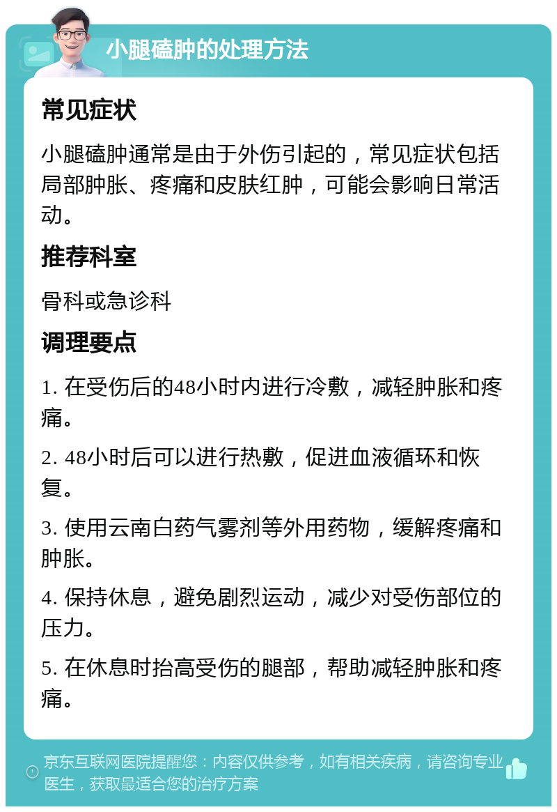 小腿磕肿的处理方法 常见症状 小腿磕肿通常是由于外伤引起的，常见症状包括局部肿胀、疼痛和皮肤红肿，可能会影响日常活动。 推荐科室 骨科或急诊科 调理要点 1. 在受伤后的48小时内进行冷敷，减轻肿胀和疼痛。 2. 48小时后可以进行热敷，促进血液循环和恢复。 3. 使用云南白药气雾剂等外用药物，缓解疼痛和肿胀。 4. 保持休息，避免剧烈运动，减少对受伤部位的压力。 5. 在休息时抬高受伤的腿部，帮助减轻肿胀和疼痛。