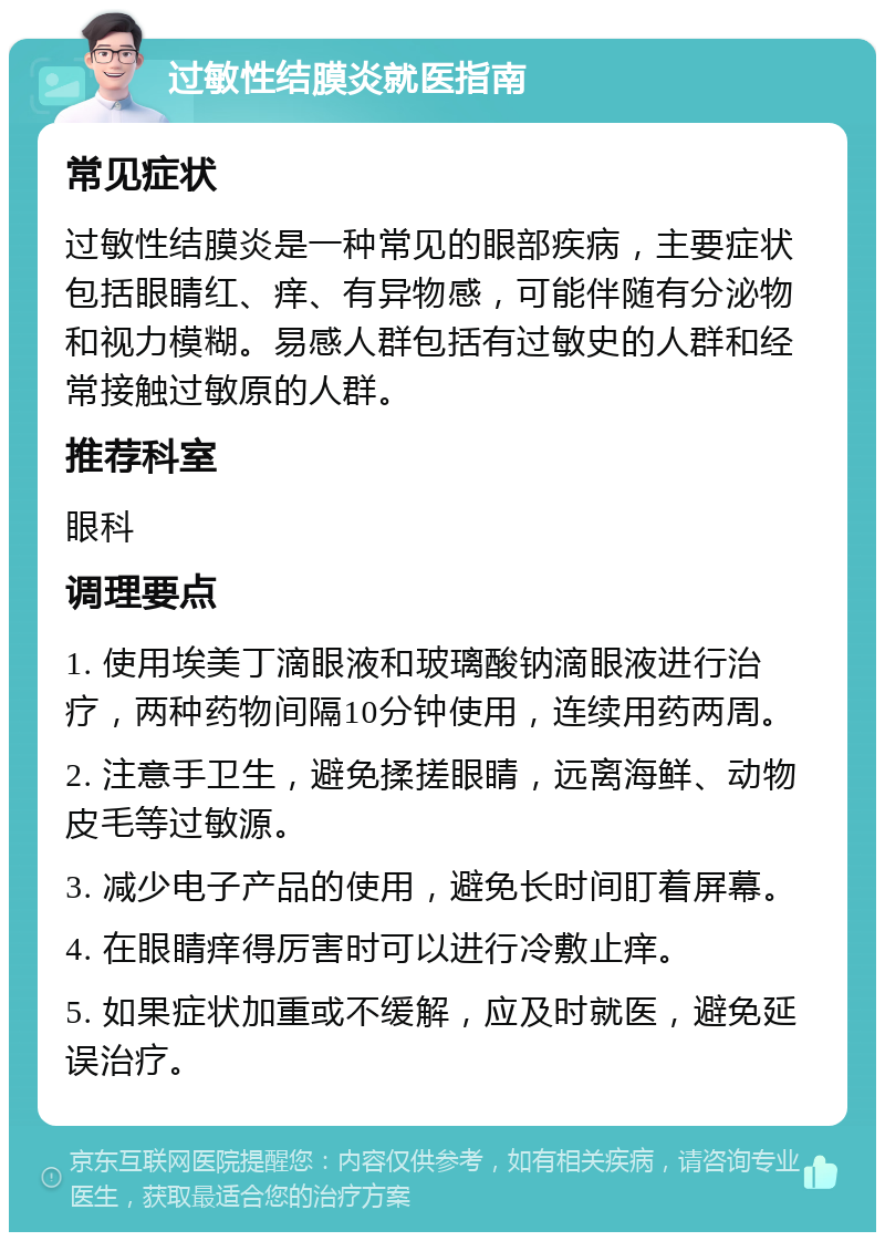 过敏性结膜炎就医指南 常见症状 过敏性结膜炎是一种常见的眼部疾病，主要症状包括眼睛红、痒、有异物感，可能伴随有分泌物和视力模糊。易感人群包括有过敏史的人群和经常接触过敏原的人群。 推荐科室 眼科 调理要点 1. 使用埃美丁滴眼液和玻璃酸钠滴眼液进行治疗，两种药物间隔10分钟使用，连续用药两周。 2. 注意手卫生，避免揉搓眼睛，远离海鲜、动物皮毛等过敏源。 3. 减少电子产品的使用，避免长时间盯着屏幕。 4. 在眼睛痒得厉害时可以进行冷敷止痒。 5. 如果症状加重或不缓解，应及时就医，避免延误治疗。