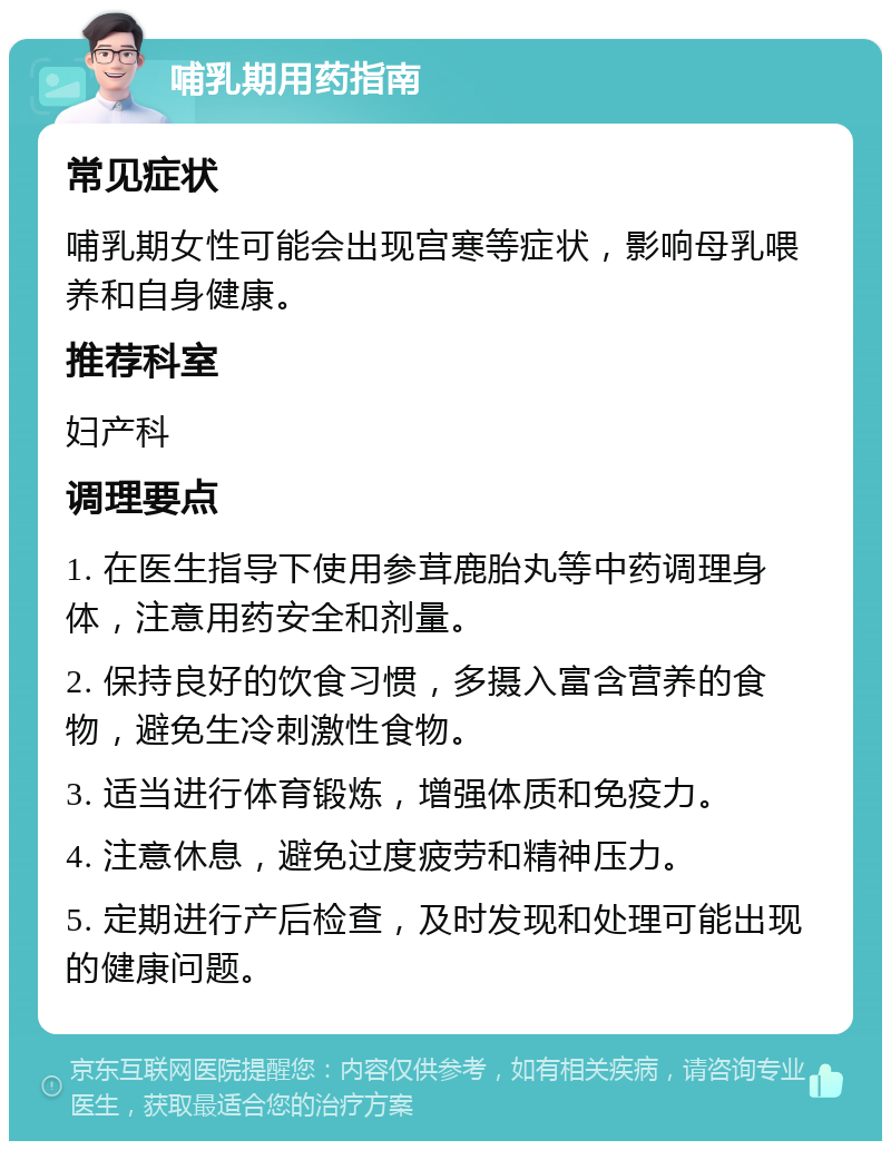 哺乳期用药指南 常见症状 哺乳期女性可能会出现宫寒等症状，影响母乳喂养和自身健康。 推荐科室 妇产科 调理要点 1. 在医生指导下使用参茸鹿胎丸等中药调理身体，注意用药安全和剂量。 2. 保持良好的饮食习惯，多摄入富含营养的食物，避免生冷刺激性食物。 3. 适当进行体育锻炼，增强体质和免疫力。 4. 注意休息，避免过度疲劳和精神压力。 5. 定期进行产后检查，及时发现和处理可能出现的健康问题。