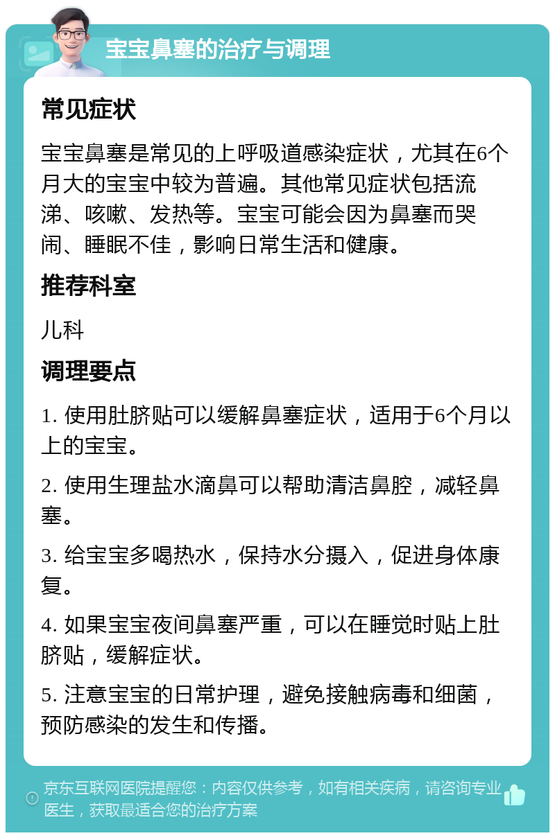 宝宝鼻塞的治疗与调理 常见症状 宝宝鼻塞是常见的上呼吸道感染症状，尤其在6个月大的宝宝中较为普遍。其他常见症状包括流涕、咳嗽、发热等。宝宝可能会因为鼻塞而哭闹、睡眠不佳，影响日常生活和健康。 推荐科室 儿科 调理要点 1. 使用肚脐贴可以缓解鼻塞症状，适用于6个月以上的宝宝。 2. 使用生理盐水滴鼻可以帮助清洁鼻腔，减轻鼻塞。 3. 给宝宝多喝热水，保持水分摄入，促进身体康复。 4. 如果宝宝夜间鼻塞严重，可以在睡觉时贴上肚脐贴，缓解症状。 5. 注意宝宝的日常护理，避免接触病毒和细菌，预防感染的发生和传播。