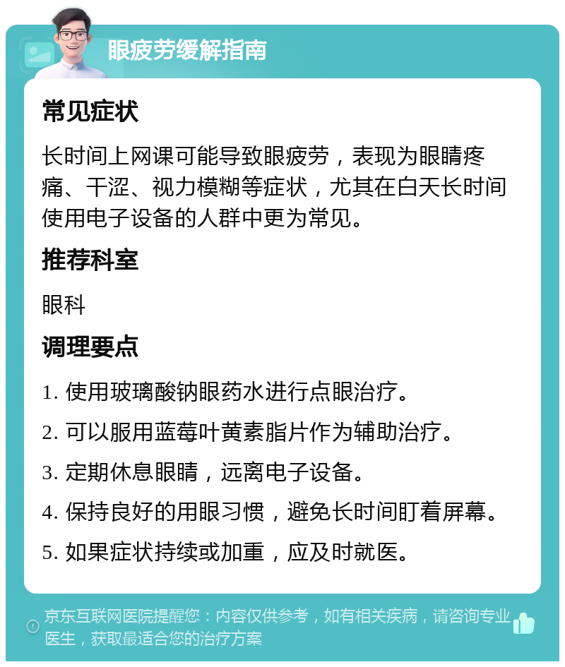 眼疲劳缓解指南 常见症状 长时间上网课可能导致眼疲劳，表现为眼睛疼痛、干涩、视力模糊等症状，尤其在白天长时间使用电子设备的人群中更为常见。 推荐科室 眼科 调理要点 1. 使用玻璃酸钠眼药水进行点眼治疗。 2. 可以服用蓝莓叶黄素脂片作为辅助治疗。 3. 定期休息眼睛，远离电子设备。 4. 保持良好的用眼习惯，避免长时间盯着屏幕。 5. 如果症状持续或加重，应及时就医。