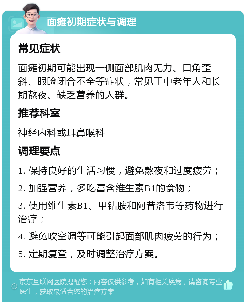 面瘫初期症状与调理 常见症状 面瘫初期可能出现一侧面部肌肉无力、口角歪斜、眼睑闭合不全等症状，常见于中老年人和长期熬夜、缺乏营养的人群。 推荐科室 神经内科或耳鼻喉科 调理要点 1. 保持良好的生活习惯，避免熬夜和过度疲劳； 2. 加强营养，多吃富含维生素B1的食物； 3. 使用维生素B1、甲钴胺和阿昔洛韦等药物进行治疗； 4. 避免吹空调等可能引起面部肌肉疲劳的行为； 5. 定期复查，及时调整治疗方案。