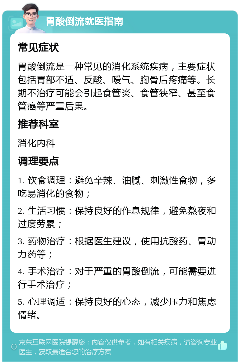 胃酸倒流就医指南 常见症状 胃酸倒流是一种常见的消化系统疾病，主要症状包括胃部不适、反酸、嗳气、胸骨后疼痛等。长期不治疗可能会引起食管炎、食管狭窄、甚至食管癌等严重后果。 推荐科室 消化内科 调理要点 1. 饮食调理：避免辛辣、油腻、刺激性食物，多吃易消化的食物； 2. 生活习惯：保持良好的作息规律，避免熬夜和过度劳累； 3. 药物治疗：根据医生建议，使用抗酸药、胃动力药等； 4. 手术治疗：对于严重的胃酸倒流，可能需要进行手术治疗； 5. 心理调适：保持良好的心态，减少压力和焦虑情绪。