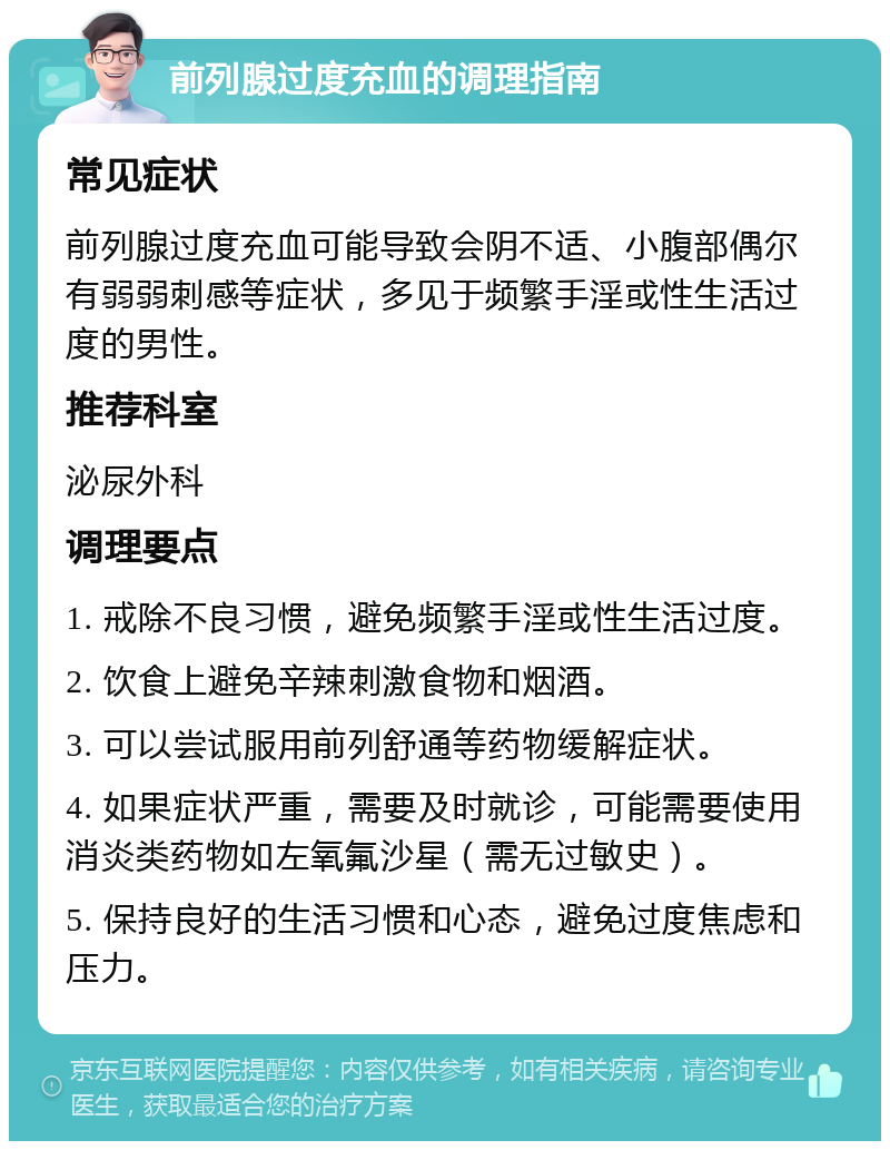 前列腺过度充血的调理指南 常见症状 前列腺过度充血可能导致会阴不适、小腹部偶尔有弱弱刺感等症状，多见于频繁手淫或性生活过度的男性。 推荐科室 泌尿外科 调理要点 1. 戒除不良习惯，避免频繁手淫或性生活过度。 2. 饮食上避免辛辣刺激食物和烟酒。 3. 可以尝试服用前列舒通等药物缓解症状。 4. 如果症状严重，需要及时就诊，可能需要使用消炎类药物如左氧氟沙星（需无过敏史）。 5. 保持良好的生活习惯和心态，避免过度焦虑和压力。