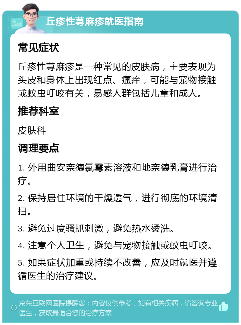 丘疹性荨麻疹就医指南 常见症状 丘疹性荨麻疹是一种常见的皮肤病，主要表现为头皮和身体上出现红点、瘙痒，可能与宠物接触或蚊虫叮咬有关，易感人群包括儿童和成人。 推荐科室 皮肤科 调理要点 1. 外用曲安奈德氯霉素溶液和地奈德乳膏进行治疗。 2. 保持居住环境的干燥透气，进行彻底的环境清扫。 3. 避免过度骚抓刺激，避免热水烫洗。 4. 注意个人卫生，避免与宠物接触或蚊虫叮咬。 5. 如果症状加重或持续不改善，应及时就医并遵循医生的治疗建议。