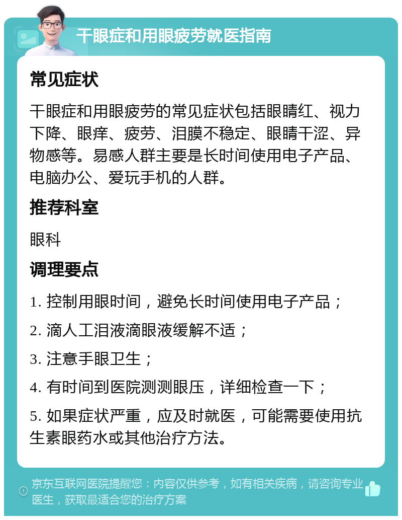 干眼症和用眼疲劳就医指南 常见症状 干眼症和用眼疲劳的常见症状包括眼睛红、视力下降、眼痒、疲劳、泪膜不稳定、眼睛干涩、异物感等。易感人群主要是长时间使用电子产品、电脑办公、爱玩手机的人群。 推荐科室 眼科 调理要点 1. 控制用眼时间，避免长时间使用电子产品； 2. 滴人工泪液滴眼液缓解不适； 3. 注意手眼卫生； 4. 有时间到医院测测眼压，详细检查一下； 5. 如果症状严重，应及时就医，可能需要使用抗生素眼药水或其他治疗方法。