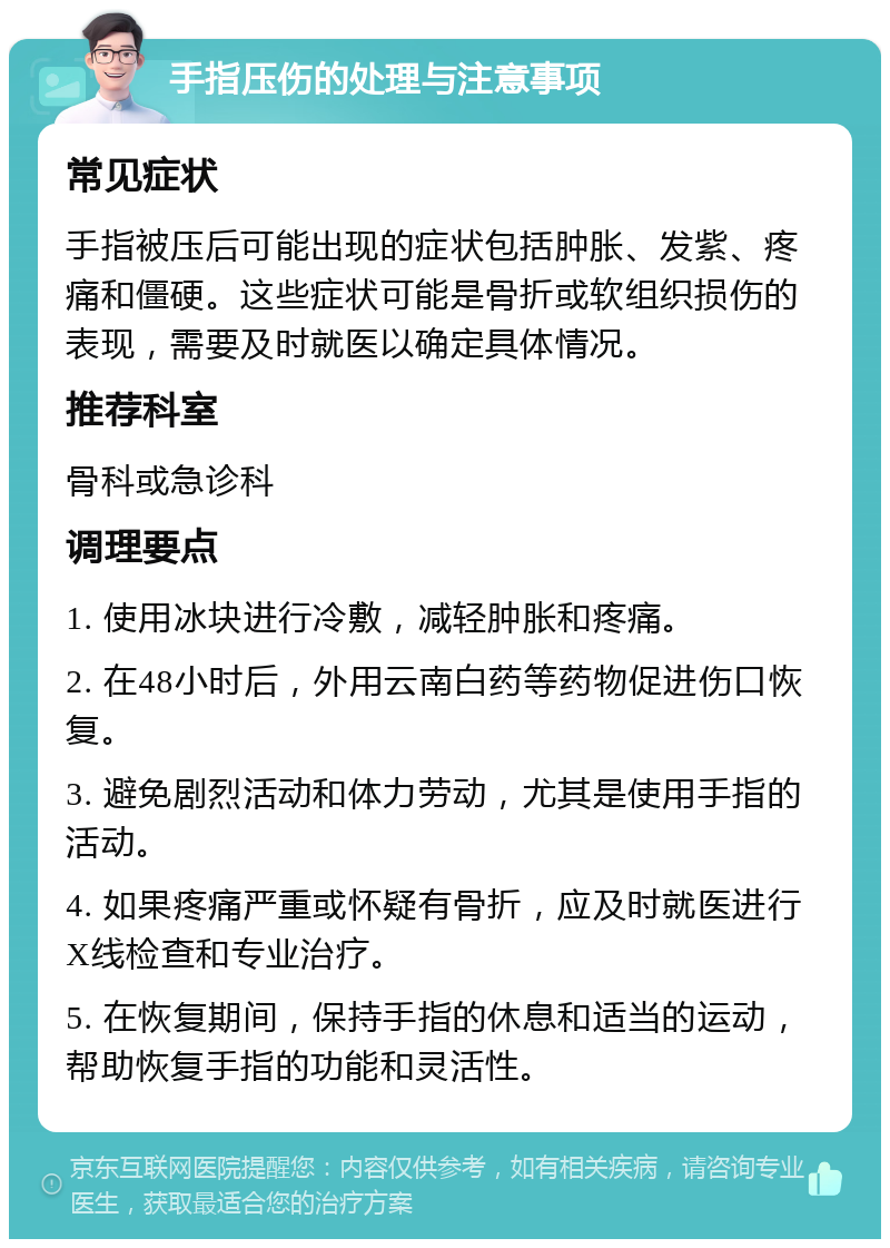 手指压伤的处理与注意事项 常见症状 手指被压后可能出现的症状包括肿胀、发紫、疼痛和僵硬。这些症状可能是骨折或软组织损伤的表现，需要及时就医以确定具体情况。 推荐科室 骨科或急诊科 调理要点 1. 使用冰块进行冷敷，减轻肿胀和疼痛。 2. 在48小时后，外用云南白药等药物促进伤口恢复。 3. 避免剧烈活动和体力劳动，尤其是使用手指的活动。 4. 如果疼痛严重或怀疑有骨折，应及时就医进行X线检查和专业治疗。 5. 在恢复期间，保持手指的休息和适当的运动，帮助恢复手指的功能和灵活性。