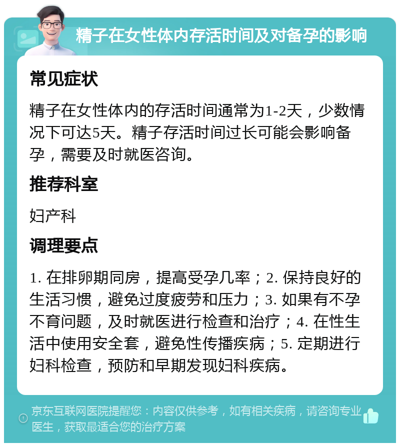 精子在女性体内存活时间及对备孕的影响 常见症状 精子在女性体内的存活时间通常为1-2天，少数情况下可达5天。精子存活时间过长可能会影响备孕，需要及时就医咨询。 推荐科室 妇产科 调理要点 1. 在排卵期同房，提高受孕几率；2. 保持良好的生活习惯，避免过度疲劳和压力；3. 如果有不孕不育问题，及时就医进行检查和治疗；4. 在性生活中使用安全套，避免性传播疾病；5. 定期进行妇科检查，预防和早期发现妇科疾病。