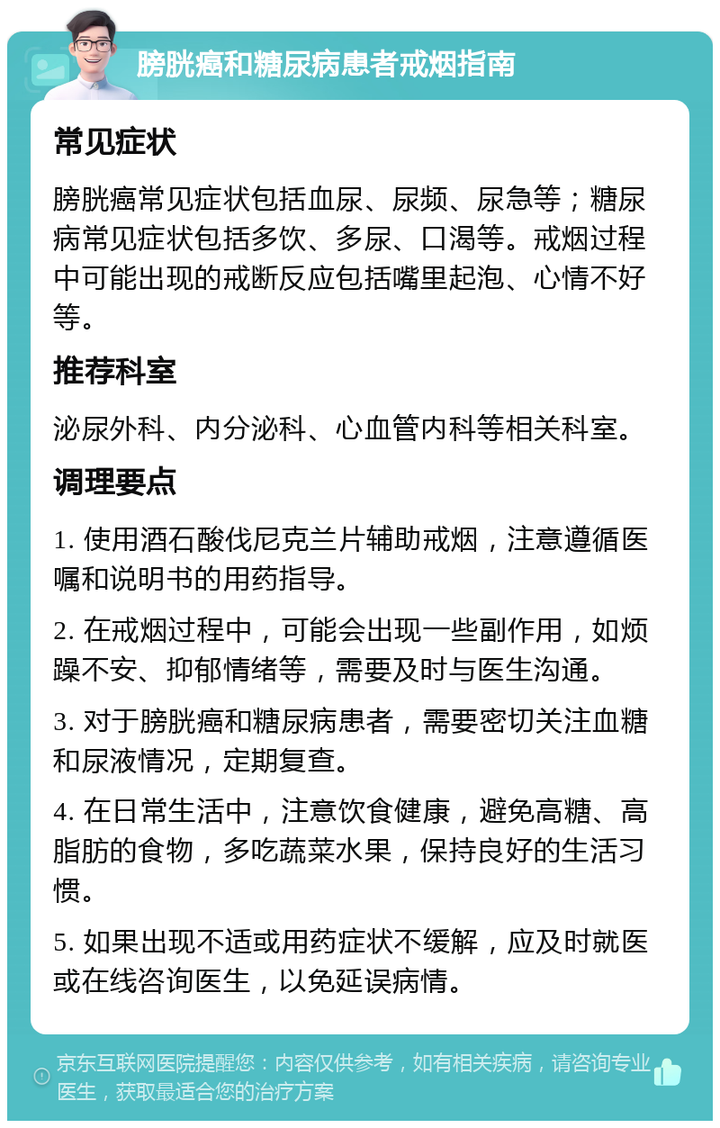 膀胱癌和糖尿病患者戒烟指南 常见症状 膀胱癌常见症状包括血尿、尿频、尿急等；糖尿病常见症状包括多饮、多尿、口渴等。戒烟过程中可能出现的戒断反应包括嘴里起泡、心情不好等。 推荐科室 泌尿外科、内分泌科、心血管内科等相关科室。 调理要点 1. 使用酒石酸伐尼克兰片辅助戒烟，注意遵循医嘱和说明书的用药指导。 2. 在戒烟过程中，可能会出现一些副作用，如烦躁不安、抑郁情绪等，需要及时与医生沟通。 3. 对于膀胱癌和糖尿病患者，需要密切关注血糖和尿液情况，定期复查。 4. 在日常生活中，注意饮食健康，避免高糖、高脂肪的食物，多吃蔬菜水果，保持良好的生活习惯。 5. 如果出现不适或用药症状不缓解，应及时就医或在线咨询医生，以免延误病情。