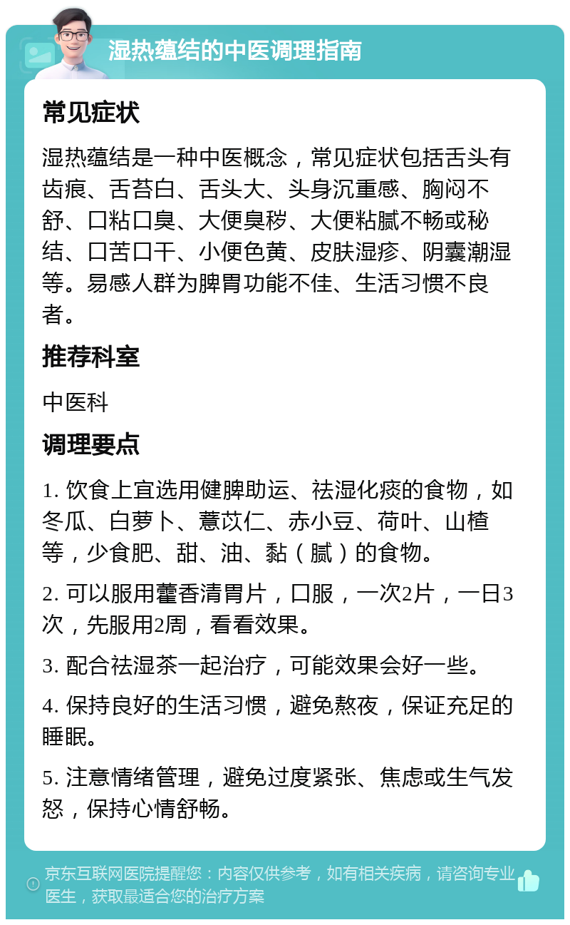 湿热蕴结的中医调理指南 常见症状 湿热蕴结是一种中医概念，常见症状包括舌头有齿痕、舌苔白、舌头大、头身沉重感、胸闷不舒、口粘口臭、大便臭秽、大便粘腻不畅或秘结、口苦口干、小便色黄、皮肤湿疹、阴囊潮湿等。易感人群为脾胃功能不佳、生活习惯不良者。 推荐科室 中医科 调理要点 1. 饮食上宜选用健脾助运、祛湿化痰的食物，如冬瓜、白萝卜、薏苡仁、赤小豆、荷叶、山楂等，少食肥、甜、油、黏（腻）的食物。 2. 可以服用藿香清胃片，口服，一次2片，一日3次，先服用2周，看看效果。 3. 配合祛湿茶一起治疗，可能效果会好一些。 4. 保持良好的生活习惯，避免熬夜，保证充足的睡眠。 5. 注意情绪管理，避免过度紧张、焦虑或生气发怒，保持心情舒畅。