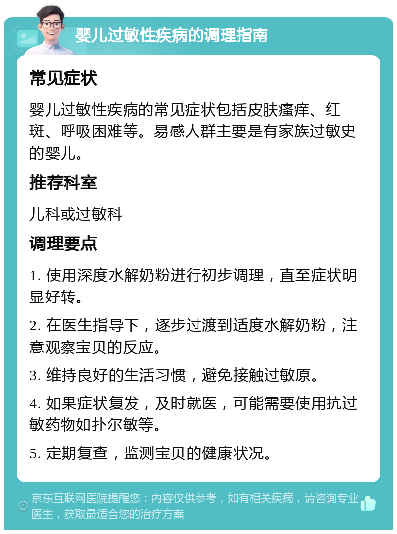 婴儿过敏性疾病的调理指南 常见症状 婴儿过敏性疾病的常见症状包括皮肤瘙痒、红斑、呼吸困难等。易感人群主要是有家族过敏史的婴儿。 推荐科室 儿科或过敏科 调理要点 1. 使用深度水解奶粉进行初步调理，直至症状明显好转。 2. 在医生指导下，逐步过渡到适度水解奶粉，注意观察宝贝的反应。 3. 维持良好的生活习惯，避免接触过敏原。 4. 如果症状复发，及时就医，可能需要使用抗过敏药物如扑尔敏等。 5. 定期复查，监测宝贝的健康状况。