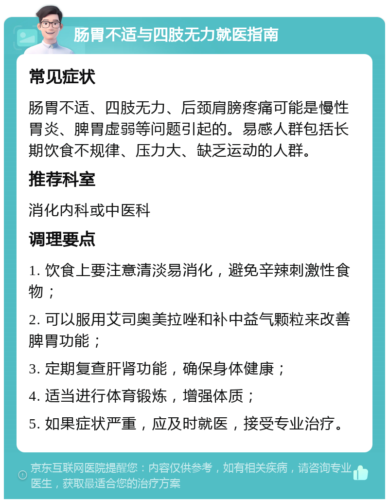 肠胃不适与四肢无力就医指南 常见症状 肠胃不适、四肢无力、后颈肩膀疼痛可能是慢性胃炎、脾胃虚弱等问题引起的。易感人群包括长期饮食不规律、压力大、缺乏运动的人群。 推荐科室 消化内科或中医科 调理要点 1. 饮食上要注意清淡易消化，避免辛辣刺激性食物； 2. 可以服用艾司奥美拉唑和补中益气颗粒来改善脾胃功能； 3. 定期复查肝肾功能，确保身体健康； 4. 适当进行体育锻炼，增强体质； 5. 如果症状严重，应及时就医，接受专业治疗。