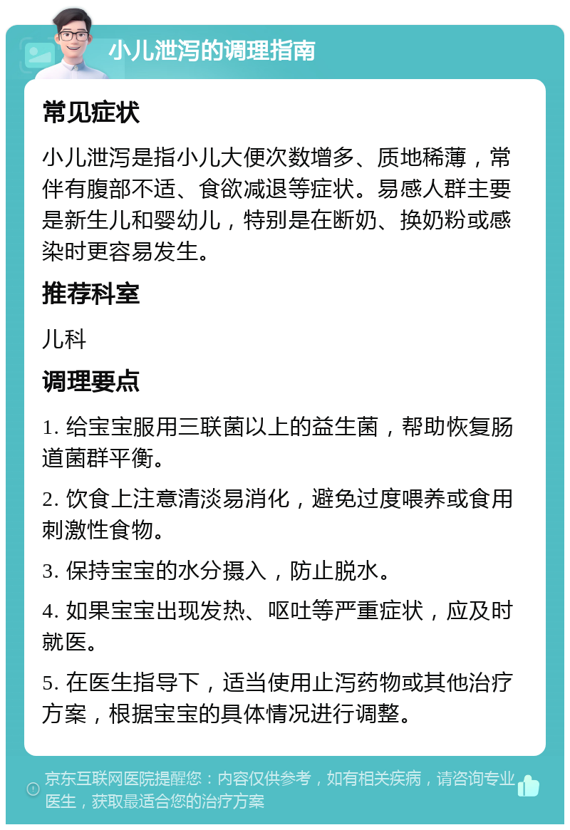 小儿泄泻的调理指南 常见症状 小儿泄泻是指小儿大便次数增多、质地稀薄，常伴有腹部不适、食欲减退等症状。易感人群主要是新生儿和婴幼儿，特别是在断奶、换奶粉或感染时更容易发生。 推荐科室 儿科 调理要点 1. 给宝宝服用三联菌以上的益生菌，帮助恢复肠道菌群平衡。 2. 饮食上注意清淡易消化，避免过度喂养或食用刺激性食物。 3. 保持宝宝的水分摄入，防止脱水。 4. 如果宝宝出现发热、呕吐等严重症状，应及时就医。 5. 在医生指导下，适当使用止泻药物或其他治疗方案，根据宝宝的具体情况进行调整。