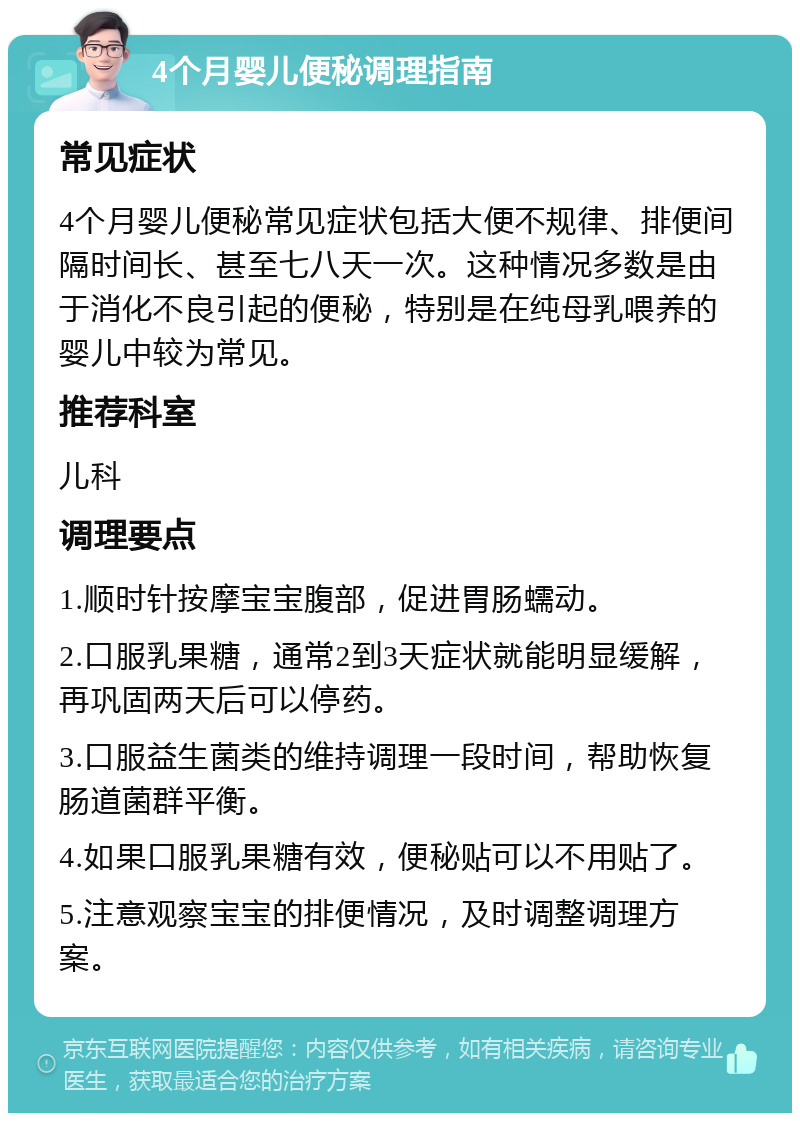 4个月婴儿便秘调理指南 常见症状 4个月婴儿便秘常见症状包括大便不规律、排便间隔时间长、甚至七八天一次。这种情况多数是由于消化不良引起的便秘，特别是在纯母乳喂养的婴儿中较为常见。 推荐科室 儿科 调理要点 1.顺时针按摩宝宝腹部，促进胃肠蠕动。 2.口服乳果糖，通常2到3天症状就能明显缓解，再巩固两天后可以停药。 3.口服益生菌类的维持调理一段时间，帮助恢复肠道菌群平衡。 4.如果口服乳果糖有效，便秘贴可以不用贴了。 5.注意观察宝宝的排便情况，及时调整调理方案。