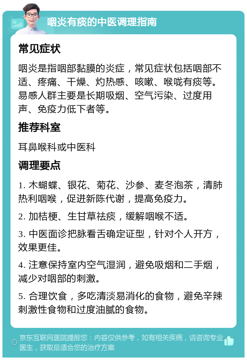 咽炎有痰的中医调理指南 常见症状 咽炎是指咽部黏膜的炎症，常见症状包括咽部不适、疼痛、干燥、灼热感、咳嗽、喉咙有痰等。易感人群主要是长期吸烟、空气污染、过度用声、免疫力低下者等。 推荐科室 耳鼻喉科或中医科 调理要点 1. 木蝴蝶、银花、菊花、沙参、麦冬泡茶，清肺热利咽喉，促进新陈代谢，提高免疫力。 2. 加桔梗、生甘草祛痰，缓解咽喉不适。 3. 中医面诊把脉看舌确定证型，针对个人开方，效果更佳。 4. 注意保持室内空气湿润，避免吸烟和二手烟，减少对咽部的刺激。 5. 合理饮食，多吃清淡易消化的食物，避免辛辣刺激性食物和过度油腻的食物。