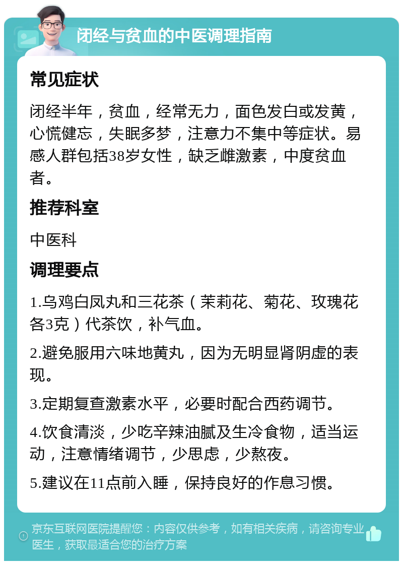 闭经与贫血的中医调理指南 常见症状 闭经半年，贫血，经常无力，面色发白或发黄，心慌健忘，失眠多梦，注意力不集中等症状。易感人群包括38岁女性，缺乏雌激素，中度贫血者。 推荐科室 中医科 调理要点 1.乌鸡白凤丸和三花茶（茉莉花、菊花、玫瑰花各3克）代茶饮，补气血。 2.避免服用六味地黄丸，因为无明显肾阴虚的表现。 3.定期复查激素水平，必要时配合西药调节。 4.饮食清淡，少吃辛辣油腻及生冷食物，适当运动，注意情绪调节，少思虑，少熬夜。 5.建议在11点前入睡，保持良好的作息习惯。