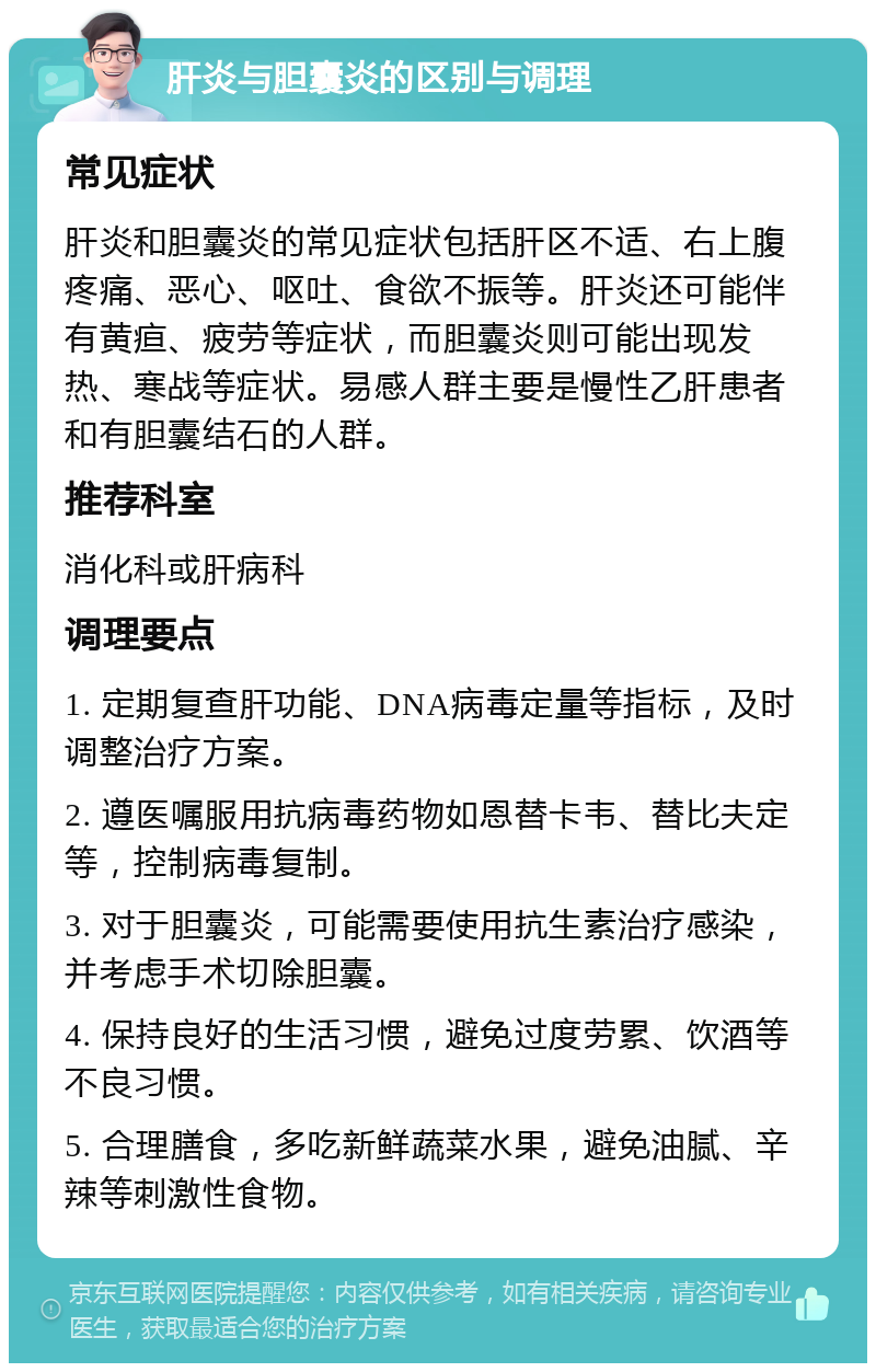 肝炎与胆囊炎的区别与调理 常见症状 肝炎和胆囊炎的常见症状包括肝区不适、右上腹疼痛、恶心、呕吐、食欲不振等。肝炎还可能伴有黄疸、疲劳等症状，而胆囊炎则可能出现发热、寒战等症状。易感人群主要是慢性乙肝患者和有胆囊结石的人群。 推荐科室 消化科或肝病科 调理要点 1. 定期复查肝功能、DNA病毒定量等指标，及时调整治疗方案。 2. 遵医嘱服用抗病毒药物如恩替卡韦、替比夫定等，控制病毒复制。 3. 对于胆囊炎，可能需要使用抗生素治疗感染，并考虑手术切除胆囊。 4. 保持良好的生活习惯，避免过度劳累、饮酒等不良习惯。 5. 合理膳食，多吃新鲜蔬菜水果，避免油腻、辛辣等刺激性食物。