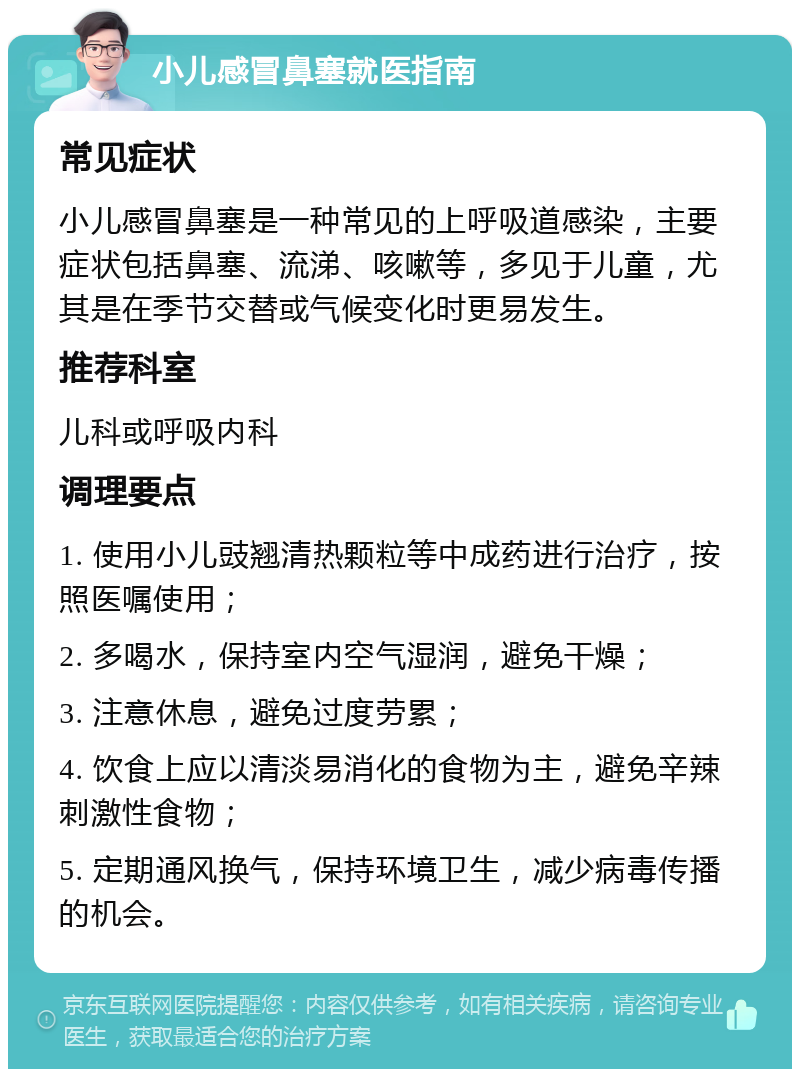 小儿感冒鼻塞就医指南 常见症状 小儿感冒鼻塞是一种常见的上呼吸道感染，主要症状包括鼻塞、流涕、咳嗽等，多见于儿童，尤其是在季节交替或气候变化时更易发生。 推荐科室 儿科或呼吸内科 调理要点 1. 使用小儿豉翘清热颗粒等中成药进行治疗，按照医嘱使用； 2. 多喝水，保持室内空气湿润，避免干燥； 3. 注意休息，避免过度劳累； 4. 饮食上应以清淡易消化的食物为主，避免辛辣刺激性食物； 5. 定期通风换气，保持环境卫生，减少病毒传播的机会。