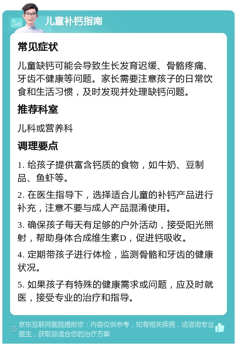 儿童补钙指南 常见症状 儿童缺钙可能会导致生长发育迟缓、骨骼疼痛、牙齿不健康等问题。家长需要注意孩子的日常饮食和生活习惯，及时发现并处理缺钙问题。 推荐科室 儿科或营养科 调理要点 1. 给孩子提供富含钙质的食物，如牛奶、豆制品、鱼虾等。 2. 在医生指导下，选择适合儿童的补钙产品进行补充，注意不要与成人产品混淆使用。 3. 确保孩子每天有足够的户外活动，接受阳光照射，帮助身体合成维生素D，促进钙吸收。 4. 定期带孩子进行体检，监测骨骼和牙齿的健康状况。 5. 如果孩子有特殊的健康需求或问题，应及时就医，接受专业的治疗和指导。