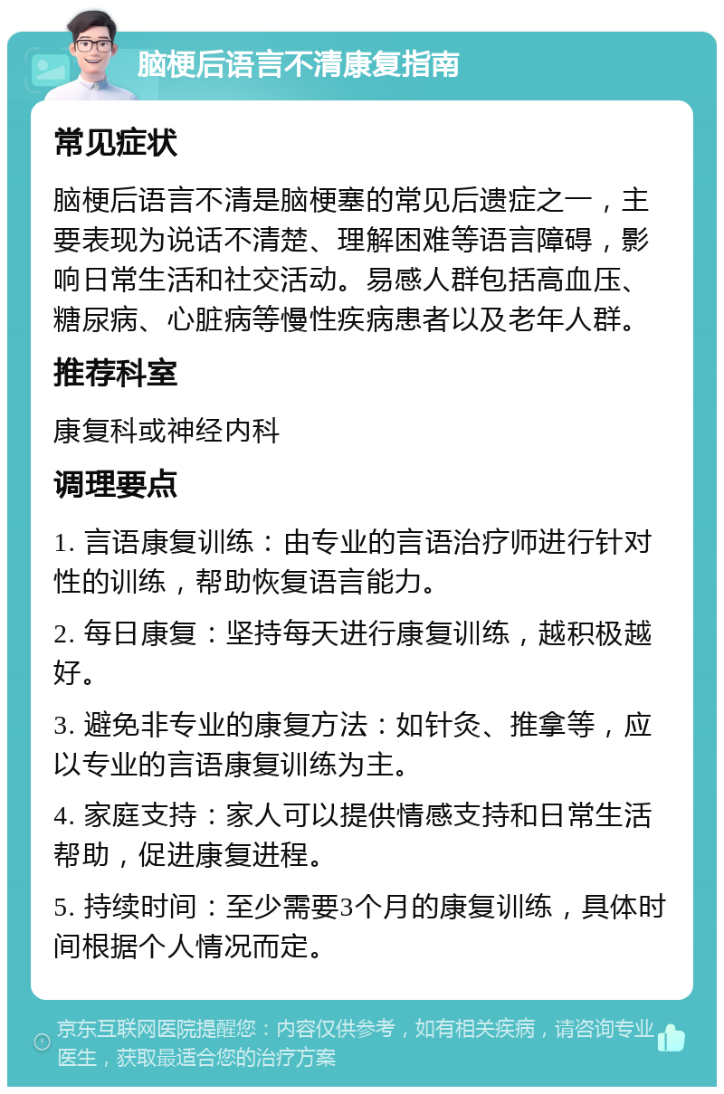 脑梗后语言不清康复指南 常见症状 脑梗后语言不清是脑梗塞的常见后遗症之一，主要表现为说话不清楚、理解困难等语言障碍，影响日常生活和社交活动。易感人群包括高血压、糖尿病、心脏病等慢性疾病患者以及老年人群。 推荐科室 康复科或神经内科 调理要点 1. 言语康复训练：由专业的言语治疗师进行针对性的训练，帮助恢复语言能力。 2. 每日康复：坚持每天进行康复训练，越积极越好。 3. 避免非专业的康复方法：如针灸、推拿等，应以专业的言语康复训练为主。 4. 家庭支持：家人可以提供情感支持和日常生活帮助，促进康复进程。 5. 持续时间：至少需要3个月的康复训练，具体时间根据个人情况而定。