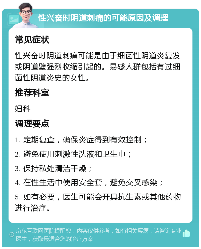 性兴奋时阴道刺痛的可能原因及调理 常见症状 性兴奋时阴道刺痛可能是由于细菌性阴道炎复发或阴道壁强烈收缩引起的。易感人群包括有过细菌性阴道炎史的女性。 推荐科室 妇科 调理要点 1. 定期复查，确保炎症得到有效控制； 2. 避免使用刺激性洗液和卫生巾； 3. 保持私处清洁干燥； 4. 在性生活中使用安全套，避免交叉感染； 5. 如有必要，医生可能会开具抗生素或其他药物进行治疗。