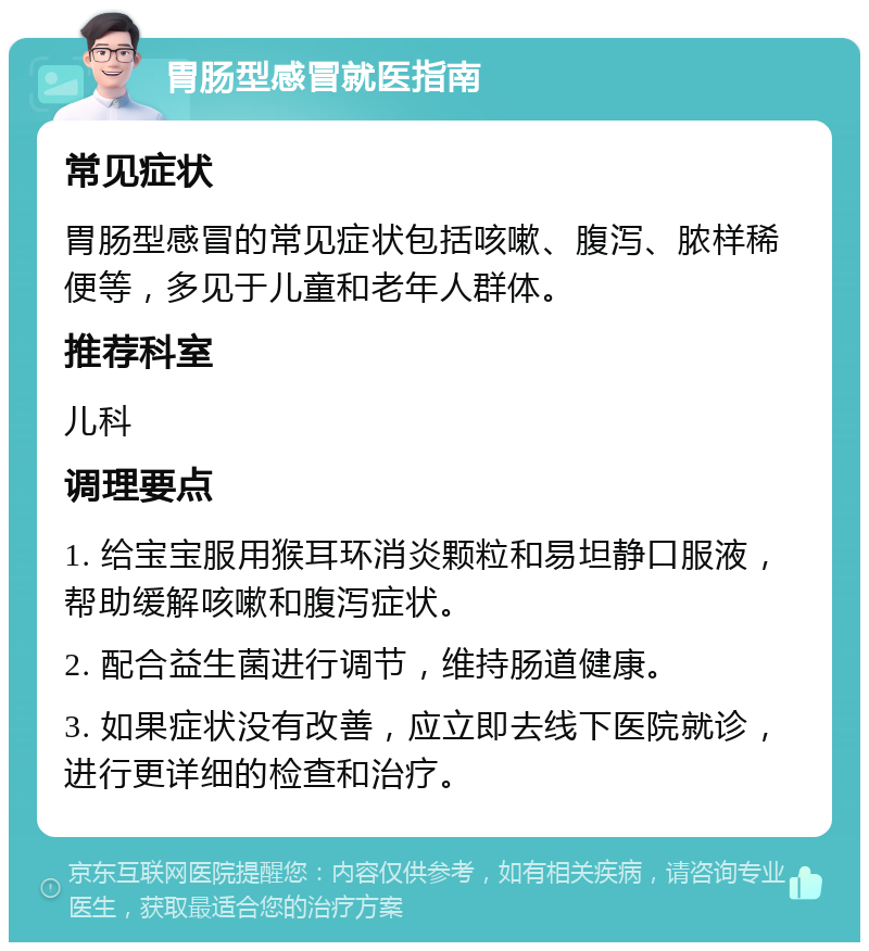 胃肠型感冒就医指南 常见症状 胃肠型感冒的常见症状包括咳嗽、腹泻、脓样稀便等，多见于儿童和老年人群体。 推荐科室 儿科 调理要点 1. 给宝宝服用猴耳环消炎颗粒和易坦静口服液，帮助缓解咳嗽和腹泻症状。 2. 配合益生菌进行调节，维持肠道健康。 3. 如果症状没有改善，应立即去线下医院就诊，进行更详细的检查和治疗。