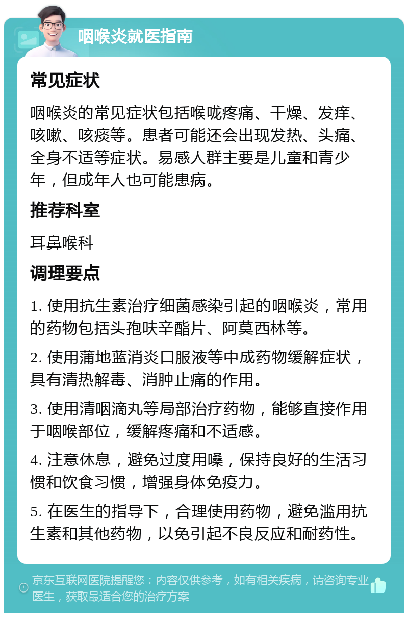 咽喉炎就医指南 常见症状 咽喉炎的常见症状包括喉咙疼痛、干燥、发痒、咳嗽、咳痰等。患者可能还会出现发热、头痛、全身不适等症状。易感人群主要是儿童和青少年，但成年人也可能患病。 推荐科室 耳鼻喉科 调理要点 1. 使用抗生素治疗细菌感染引起的咽喉炎，常用的药物包括头孢呋辛酯片、阿莫西林等。 2. 使用蒲地蓝消炎口服液等中成药物缓解症状，具有清热解毒、消肿止痛的作用。 3. 使用清咽滴丸等局部治疗药物，能够直接作用于咽喉部位，缓解疼痛和不适感。 4. 注意休息，避免过度用嗓，保持良好的生活习惯和饮食习惯，增强身体免疫力。 5. 在医生的指导下，合理使用药物，避免滥用抗生素和其他药物，以免引起不良反应和耐药性。